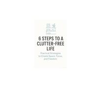 6 Steps to a Clutter-Free Life: Practical Strategies to Create Space, Focus, and Freedom