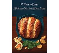 97 Ways to Roast: A Delicious Collection of Roast Recipes