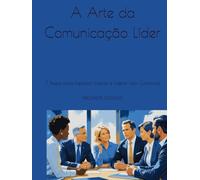 A Arte da Comunicação Líder: 7 Passos para Impactar, Inspirar e Liderar com Confiança
