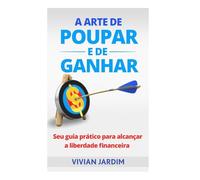 A Arte de Poupar e de Ganhar: Seu Guia Prático Para Alcançar a Liberdade Financeira