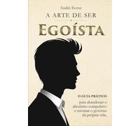 A Arte de Ser Egoísta: O guia prático para abandonar o altruísmo compulsivo e retomar o governo da sua própria vida