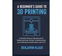 A Beginner’s Guide to 3D Printing: A Detailed Step-by-Step Manual for Mastering Setup, Slicing, Troubleshooting, and Creating Stunning Projects Like a Pro