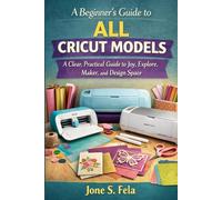 A BEGINNER’S GUIDE TO ALL CRICUT MODELS: A Clear, Practical Guide to Joy, Explore, Maker, and Design Space