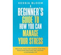 A Beginner’s Guide to How You Can Manage Your Stress: Practical Tools for Calming Your Mind, Regulating Emotions, and Creating a Sustainable Life (The Beginners Guide)