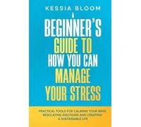 A Beginner’s Guide to How You Can Manage Your Stress: Practical Tools for Calming Your Mind, Regulating Emotions, and Creating a Sustainable Life (The Beginners Guide)