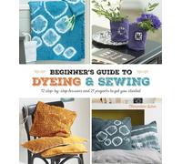 A Beginner's Guide to Dyeing and Sewing: 12 step-by-step lessons and 21 projects to get you started