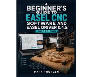 A BEGINNER'S GUIDE TO EASEL CNC SOFTWARE AND EASEL DRIVER 0.4.5: Install, Connect, Design, and Carve with Confidence on X-Carve and Any GRBL CNC Router, from First Setup to Finished Projects
