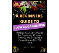 A Beginners Guide to Flower Gardening: Detailed Tips And Full Guide For Organizing, Planting, Trimming, And Designing a Flower Garden That Will Thrive.