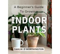 A Beginner's Guide To Growing Indoor Plants: From Seedlings to Blossoming: A Comprehensive Manual for Indoor Plant Care