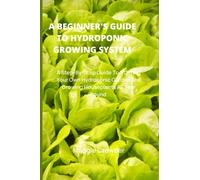 A BEGINNER'S GUIDE TO HYDROPONIC GROWING SYSTEM: A Step-By-Step Guide To Starting Your Own Hydroponic Garden And Growing Houseplants All Year Round.
