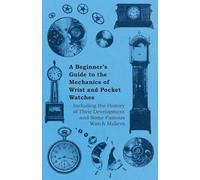 A Beginner's Guide to the Mechanics of Wrist and Pocket Watches - Including the History of Their Development and Some Famous Watch Makers
