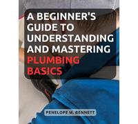 A Beginner's Guide to Understanding and Mastering Plumbing Basics: Unlock the Secrets of Plumbing with Easy-to-Follow Instructions and Expert Tips