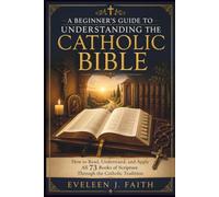 A BEGINNER'S GUIDE TO UNDERSTANDING THE CATHOLIC BIBLE: How to Read, Understand, and Apply All 73 Books of Scripture Through the Catholic Tradition