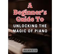 A Beginner's Guide to Unlocking the Magic of Piano: Mastering the Piano from Scratch and Playing Beautiful Music