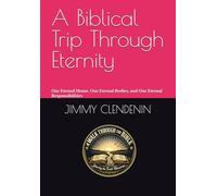A Biblical Trip Through Eternity: Our Eternal Home, Our Eternal Bodies, and Our Eternal Responsibilities