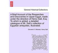 A Brief Account of the Researches and Discoveries in Upper Egypt, Made Under the Direction of Henry Salt, Esq. to Which Is Added, a Detailed Catalogue ... of Egyptian Antiquities, Illustrated.