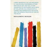 A Brief Memoir of the Late Miss Rosa E.C. Nicholson; Containing Letters Written by Her, and the Letters Addressed to Her During Her Illness, by the ... the Sermon Preached by Him on the Occas: 1
