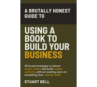 A Brutally Honest Guide To Using a Book to Build Your Business: 30 brutal strategies to attract dream clients and build instant authority, without wasting years on something that nobody reads.