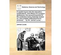 A Candid Inquiry Into the Education, Qualifications, and Offices of a Surgeon-Apothecary; The Several Branches of the Profession Being Distinctly ... Forms Annexed; ... by Mr. James Lucas, ...