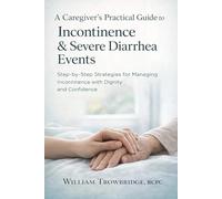A Caregiver’s Practical Guide to Incontinence & Severe Diarrhea Events: Step-by-Step Strategies for Managing Incontinence with Dignity and Confidence