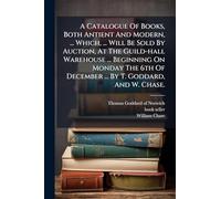 A Catalogue Of Books, Both Antient And Modern, ... Which, ... Will Be Sold By Auction, At The Guild-hall Warehouse ... Beginning On Monday The 6th Of December ... By T. Goddard, And W. Chase.
