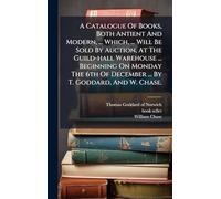 A Catalogue Of Books, Both Antient And Modern, ... Which, ... Will Be Sold By Auction, At The Guild-hall Warehouse ... Beginning On Monday The 6th Of December ... By T. Goddard, And W. Chase.