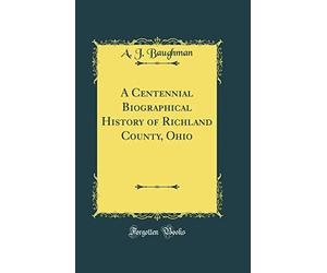 A Centennial Biographical History of Richland County, Ohio (Classic Reprint)