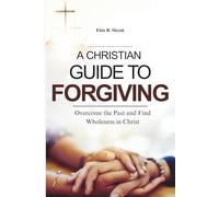 A CHRISTIAN GUIDE TO FORGIVING: Overcome the Past and Find Wholeness in Christ