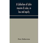 A collection of Latin maxims & rules, in law and equity, selected from the most eminent authors, on the civil, canon, feudal, English and Scots law, ... authorities from which the maxims are select