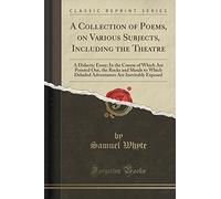 A Collection of Poems, on Various Subjects, Including the Theatre: A Didactic Essay; In the Course of Which Are Pointed Out, the Rocks and Shoals to ... Are Inevitably Exposed (Classic Reprint)