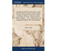 A Collection of Private Devotions, in the Practice of the Ancient Church, Called the Hours of Prayer. Taken out of the Holy Scriptures, ... By ... John, Late Lord Bishop of Durham. The Tenth Edition