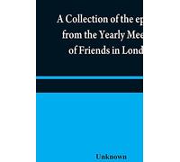A collection of the epistles from the Yearly Meeting of Friends in London: to the Quarterly and Monthly meetings in Great-Britain, Ireland and ... of that meeting to the present time