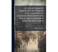 A Collection Of Tracts On Wet Docks For The Port Of London, With Hints On Trade And Commerce And On Free-ports