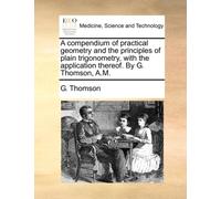 A Compendium of Practical Geometry and the Principles of Plain Trigonometry, with the Application Thereof. by G. Thomson, A.M.