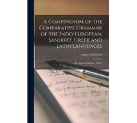 A Compendium of the Comparative Grammar of the Indo-European, Sanskrit, Greek and Latin Languages: By August Schleicher, Part 1