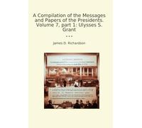 A Compilation of the Messages and Papers of the Presidents. Volume 7, part 1: Ulysses S. Grant (Classic Books)