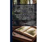 A Complete Dictionary of Practical Gardening: Comprehending all the Modern Improvements in the art : Whether in the Raising of the Various Esculent ... of Fruits and Plants, and That of Laying Out