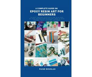 A Complete Guide On Epoxy Resin Art For Beginners: The Most Amazing Resin Creations with Step-by-Step Instructions to Follow | How to Make Jewelry, Trays, Coasters, and More!