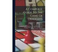 A Complete Guide To The Game Of Draughts: Giving The Best Lines Of Attack And Defence In Every Opening, With Copious Notes And Variations