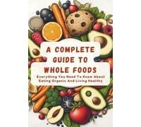 A Complete Guide To Whole Foods: Everything You Need To Know About Eating Organic And Living Healthy