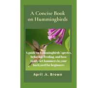 A Concise Book on Hummingbirds: A guide on hummingbirds’ species, behavior, feeding, and how to attract hummers in your backyard for beginners
