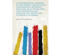 A Conversational Grammar of the German Language With Comprehensive Reference-Pages for Use in Translation and Composition and Notes on the History and Etymology of German