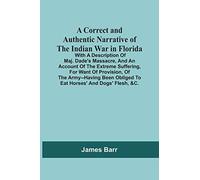 A Correct And Authentic Narrative Of The Indian War In Florida; With A Description Of Maj. Dade'S Massacre, And An Account Of The Extreme Suffering, ... Obliged To Eat Horses' And Dogs' Flesh, &C.