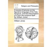A Course of Lectures on the Figurative Language of the Holy Scripture, and the Interpretation of It from the Scripture Itself. ... by William Jones, ...
