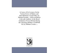 A course of six lectures on the various forces of matter, and their relations to each other. By Michael Faraday ... Delivered before a juvenile ... Cro (The Michigan Historical Reprint Series)