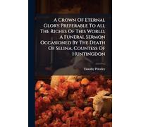 A Crown Of Eternal Glory Preferable To All The Riches Of This World, A Funeral Sermon Occasioned By The Death Of Selina, Countess Of Huntingdon