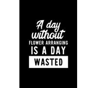 A Day Without Flower Arranging Is A Day Wasted: Notebook for Flower Arranging Lover | Great Christmas & Birthday Gift Idea for Flower Arranging Fan | ... Arranging Fan Diary | 100 pages 6x9 inches