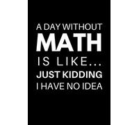 A Day Without Math Is Like... Just Kidding I Have No Idea: Funny Math Notebook With 120 Lined Pages, A Great Appreciation Gift Idea For Math Professor or Teacher