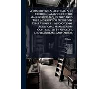 A Descriptive, Analytical, And Critical Catalogue Of The Manuscripts Bequeathed Into The University Of Oxford By Elias Ashmole ... Also Of Some ... By Kingsley, Lhuyd, Borlase, And Others