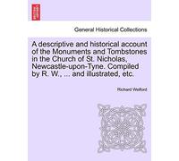 A Descriptive and Historical Account of the Monuments and Tombstones in the Church of St. Nicholas, Newcastle-Upon-Tyne. Compiled by R. W., ... and Illustrated, Etc.